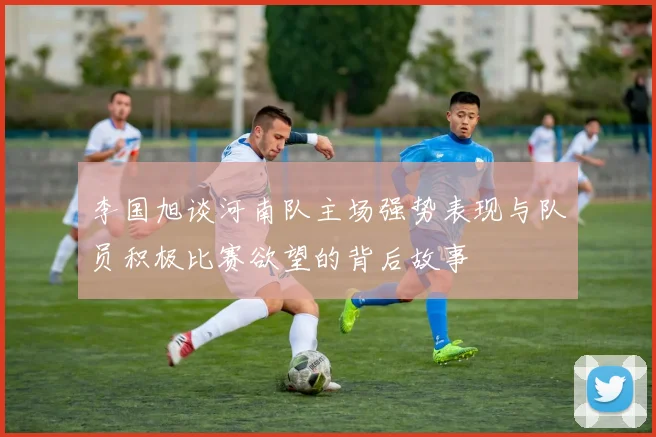 李国旭谈河南队主场强势表现与队员积极比赛欲望的背后故事