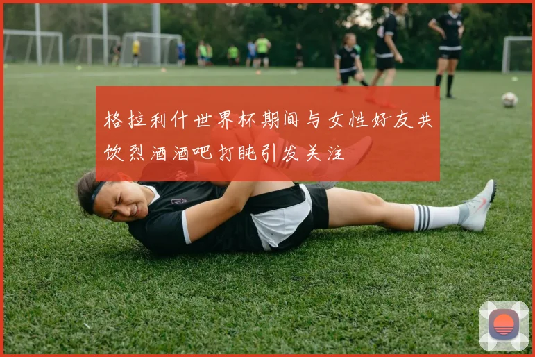 格拉利什世界杯期间与女性好友共饮烈酒酒吧打盹引发关注