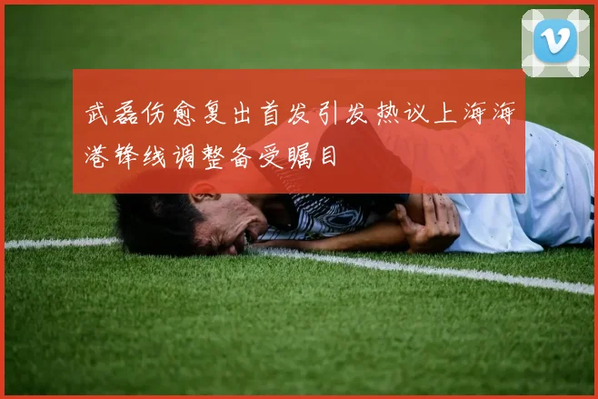 武磊伤愈复出首发引发热议上海海港锋线调整备受瞩目